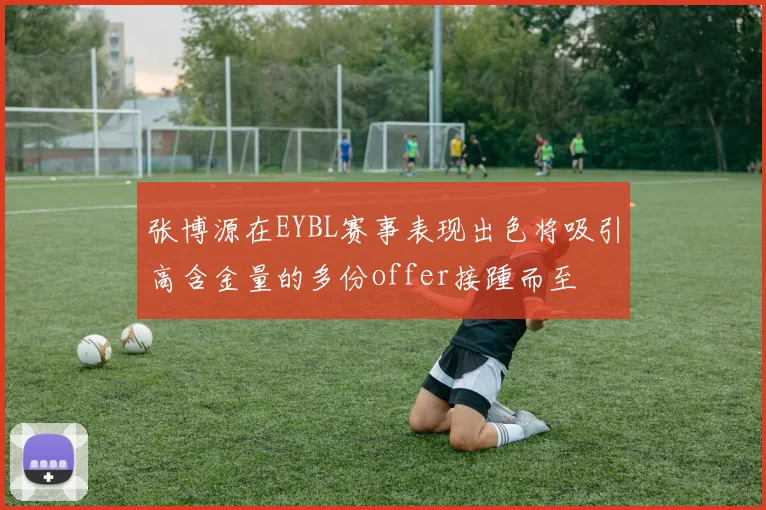 张博源在EYBL赛事表现出色将吸引高含金量的多份offer接踵而至