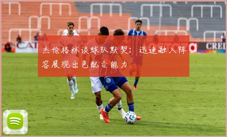 杰伦格林谈球队默契：迅速融入阵容展现出色配合能力