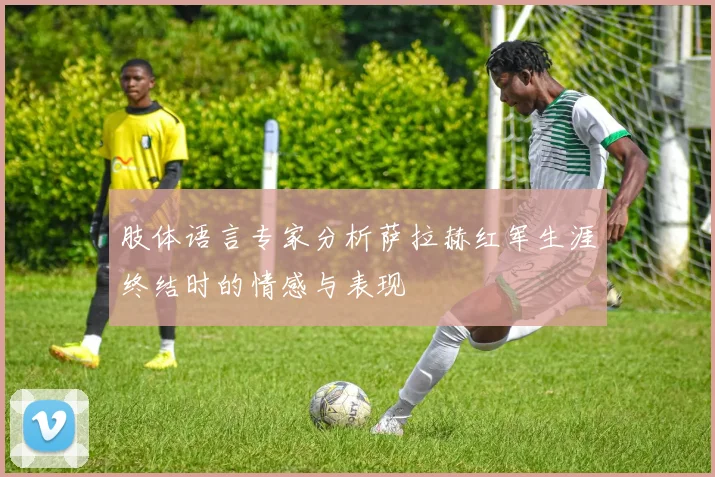 肢体语言专家分析萨拉赫红军生涯终结时的情感与表现