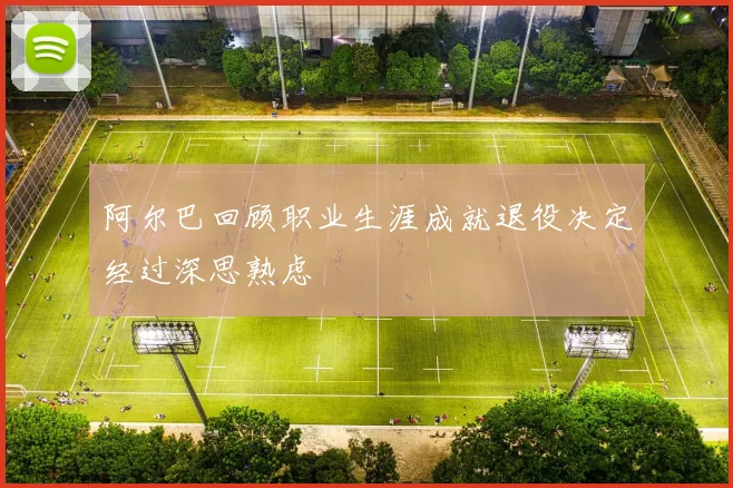 阿尔巴回顾职业生涯成就退役决定经过深思熟虑