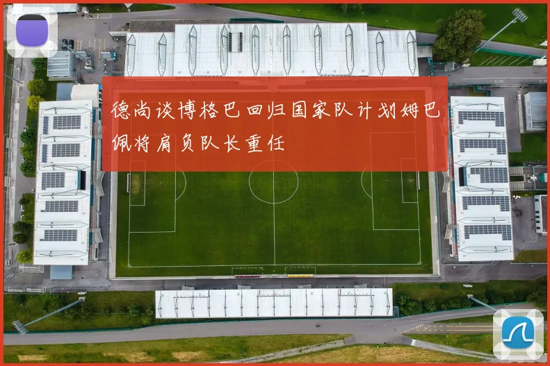 德尚谈博格巴回归国家队计划姆巴佩将肩负队长重任
