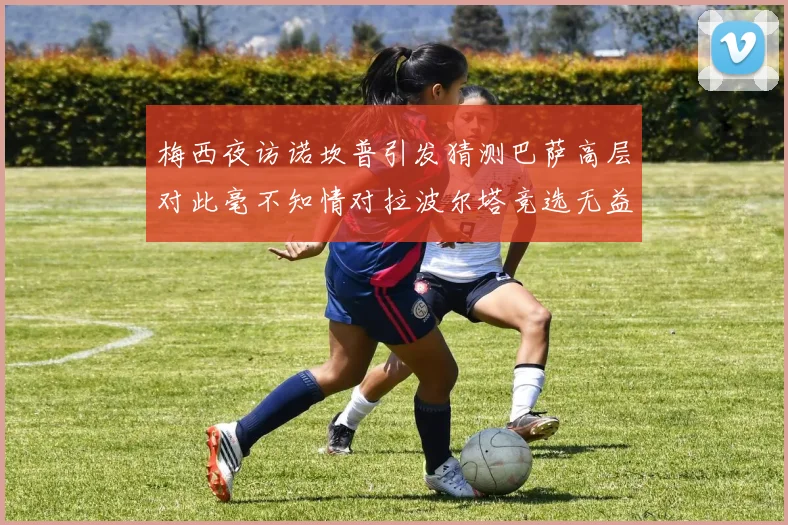 梅西夜访诺坎普引发猜测巴萨高层对此毫不知情对拉波尔塔竞选无益