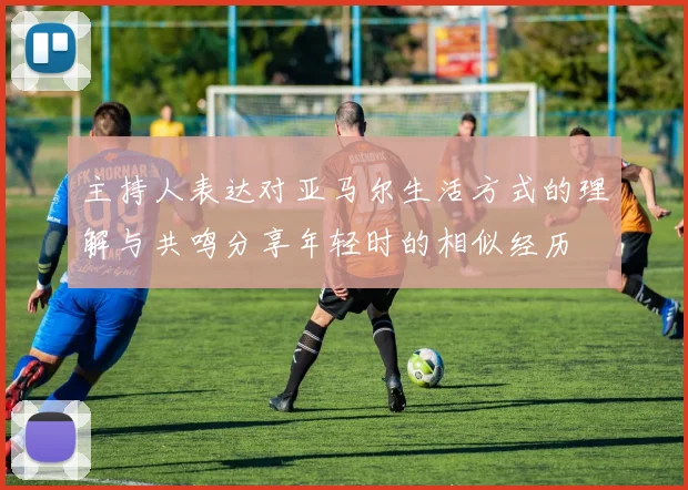主持人表达对亚马尔生活方式的理解与共鸣分享年轻时的相似经历