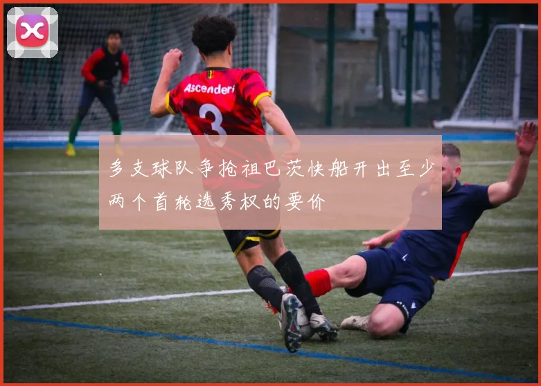 多支球队争抢祖巴茨快船开出至少两个首轮选秀权的要价
