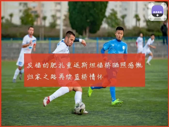 发福的肥扎重返斯坦福桥晒照感慨归家之路再续蓝桥情怀
