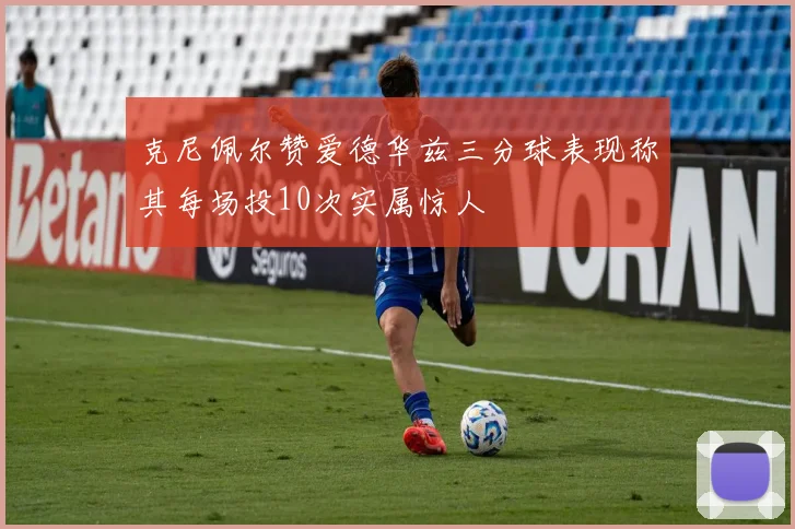 克尼佩尔赞爱德华兹三分球表现称其每场投10次实属惊人
