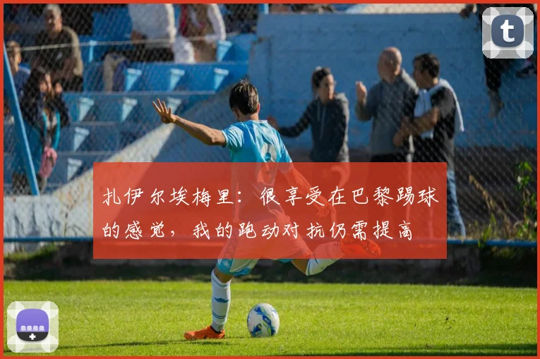 扎伊尔埃梅里：很享受在巴黎踢球的感觉，我的跑动对抗仍需提高