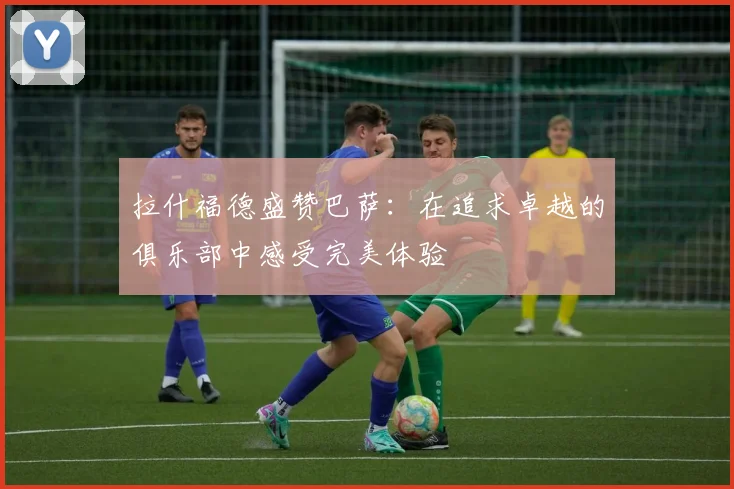拉什福德盛赞巴萨：在追求卓越的俱乐部中感受完美体验