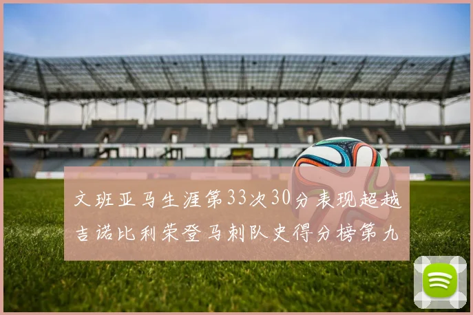 文班亚马生涯第33次30分表现超越吉诺比利荣登马刺队史得分榜第九位