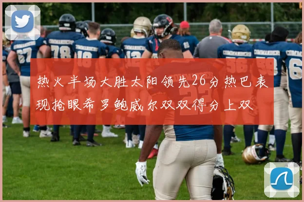 热火半场大胜太阳领先26分热巴表现抢眼希罗鲍威尔双双得分上双