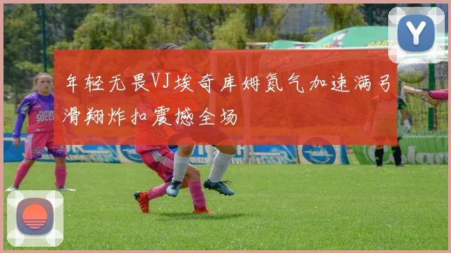 年轻无畏VJ埃奇库姆氮气加速满弓滑翔炸扣震撼全场