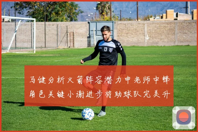 马健分析火箭阵容潜力申老师中锋角色关键小谢进步将助球队完美升级