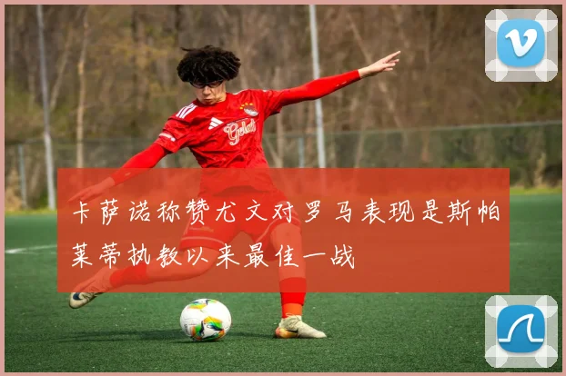 卡萨诺称赞尤文对罗马表现是斯帕莱蒂执教以来最佳一战