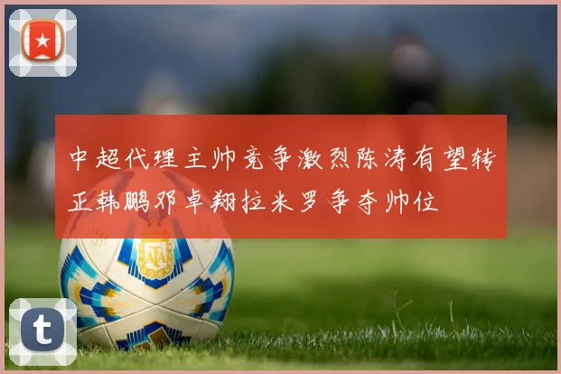 中超代理主帅竞争激烈陈涛有望转正韩鹏邓卓翔拉米罗争夺帅位