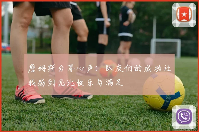 詹姆斯分享心声：队友们的成功让我感到无比快乐与满足