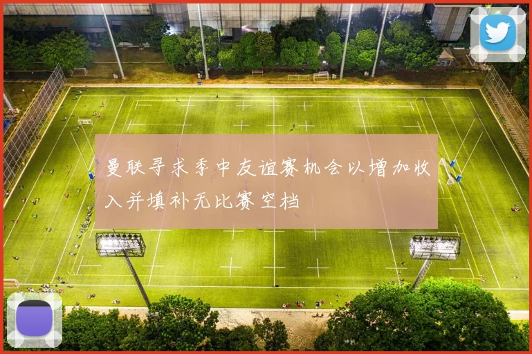 曼联寻求季中友谊赛机会以增加收入并填补无比赛空档