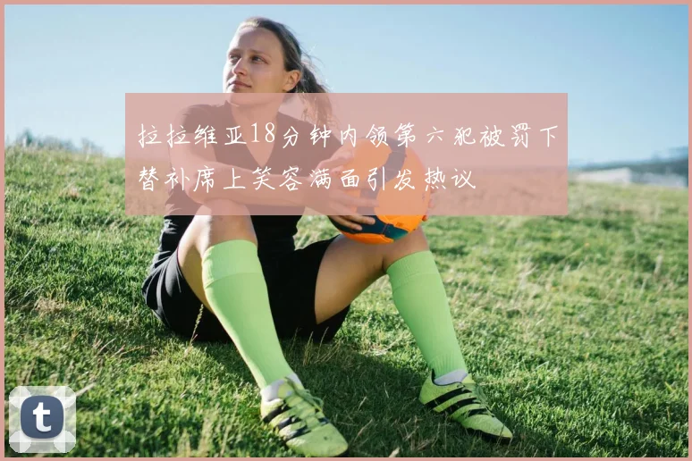 拉拉维亚18分钟内领第六犯被罚下替补席上笑容满面引发热议