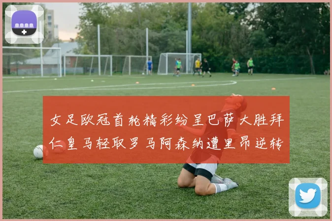 女足欧冠首轮精彩纷呈巴萨大胜拜仁皇马轻取罗马阿森纳遭里昂逆转