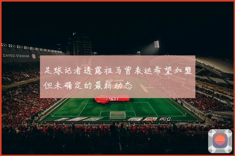 足球记者透露祖马曾表达希望加盟但未确定的最新动态