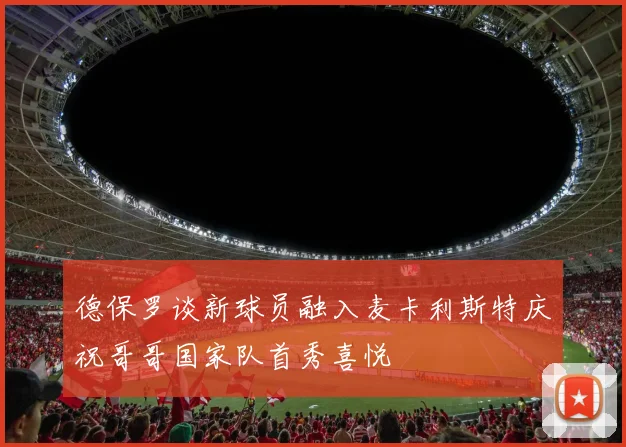德保罗谈新球员融入麦卡利斯特庆祝哥哥国家队首秀喜悦