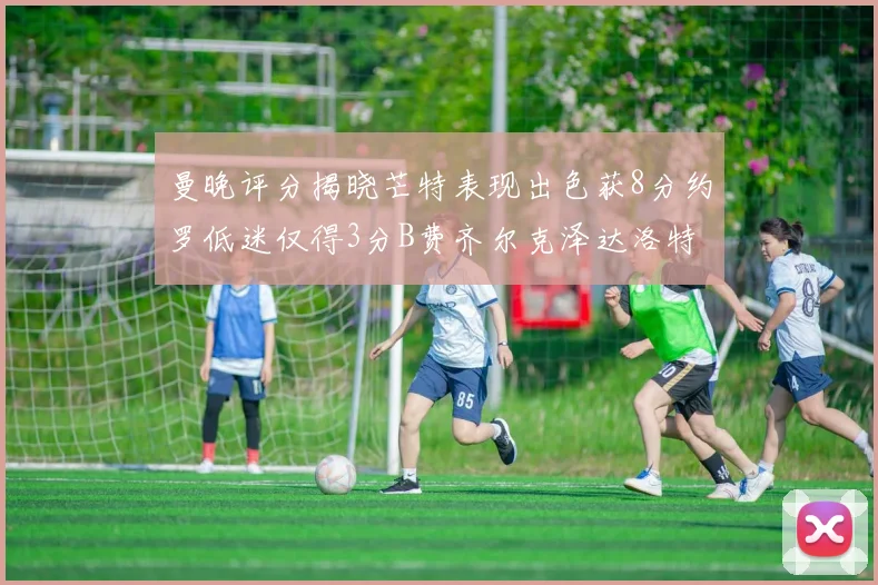 曼晚评分揭晓芒特表现出色获8分约罗低迷仅得3分B费齐尔克泽达洛特均获7分