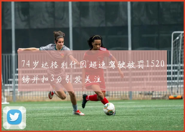 74岁达格利什因超速驾驶被罚1520镑并扣3分引发关注