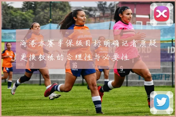 海港本赛季保级目标明确记者质疑更换教练的合理性与必要性