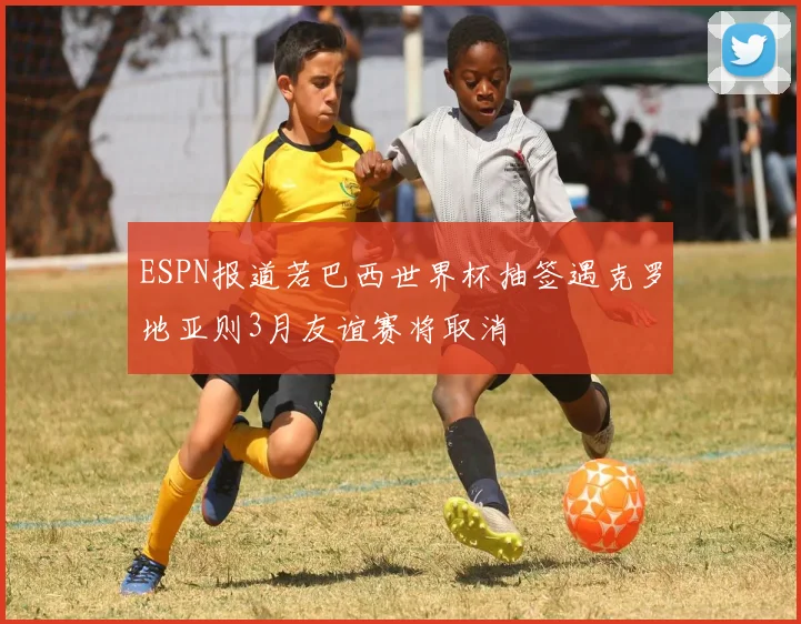 ESPN报道若巴西世界杯抽签遇克罗地亚则3月友谊赛将取消