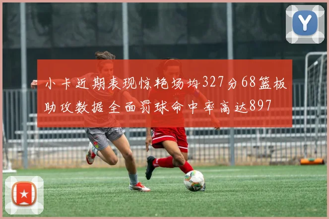 小卡近期表现惊艳场均327分68篮板助攻数据全面罚球命中率高达897