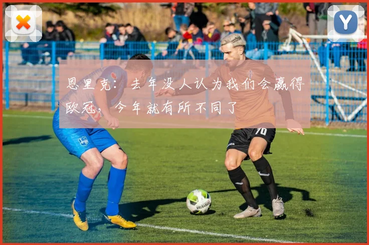 恩里克：去年没人认为我们会赢得欧冠，今年就有所不同了