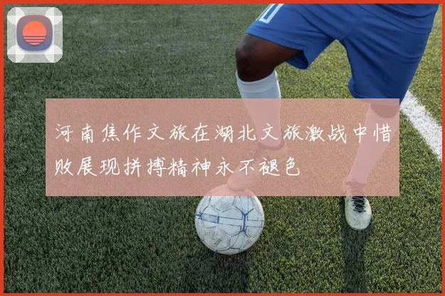 河南焦作文旅在湖北文旅激战中惜败展现拼搏精神永不褪色