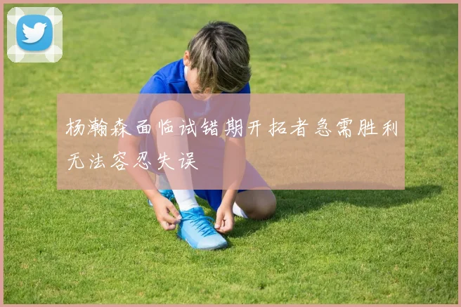 杨瀚森面临试错期开拓者急需胜利无法容忍失误