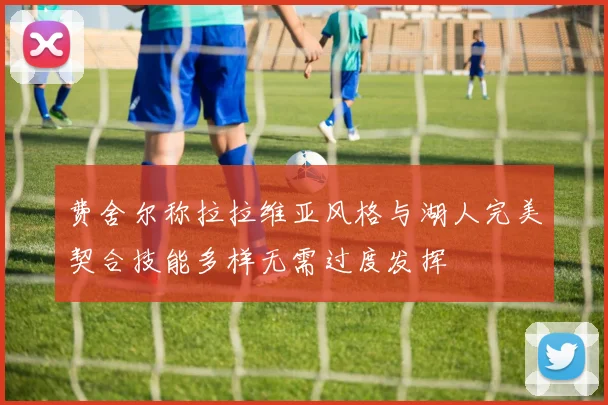 费舍尔称拉拉维亚风格与湖人完美契合技能多样无需过度发挥