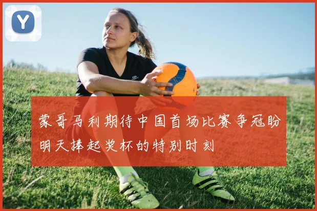 蒙哥马利期待中国首场比赛争冠盼明天捧起奖杯的特别时刻