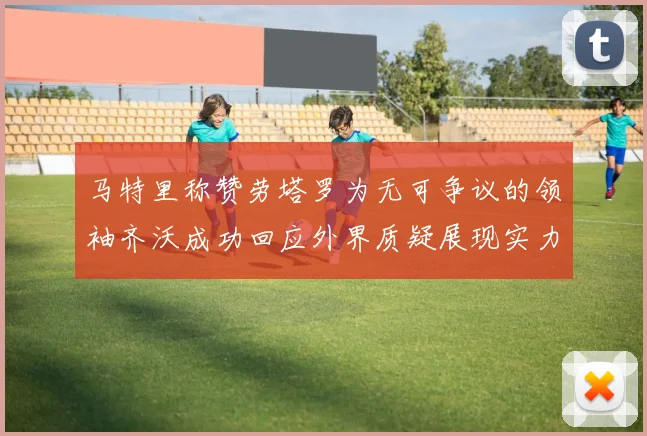 马特里称赞劳塔罗为无可争议的领袖齐沃成功回应外界质疑展现实力