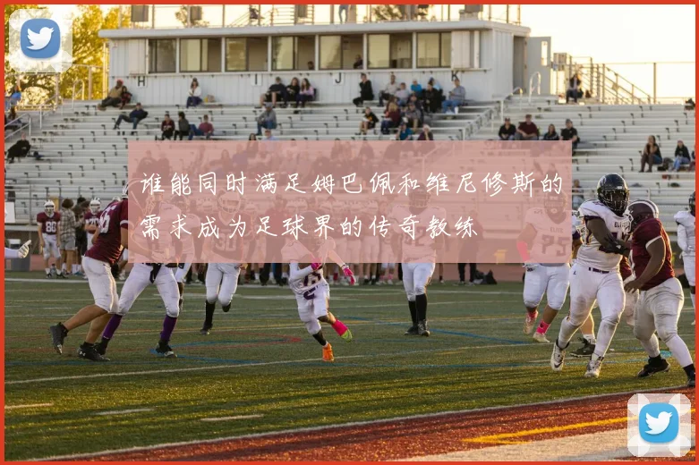 谁能同时满足姆巴佩和维尼修斯的需求成为足球界的传奇教练