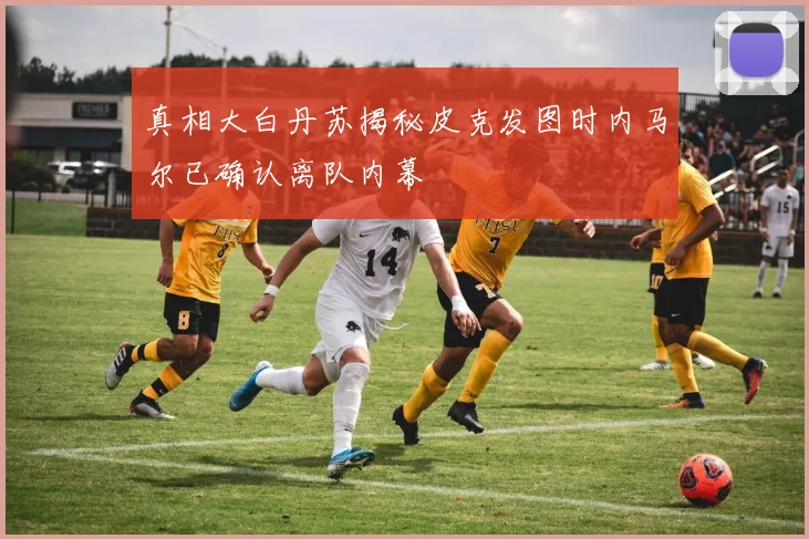 真相大白丹苏揭秘皮克发图时内马尔已确认离队内幕