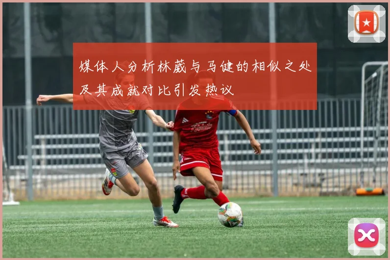 媒体人分析林葳与马健的相似之处及其成就对比引发热议