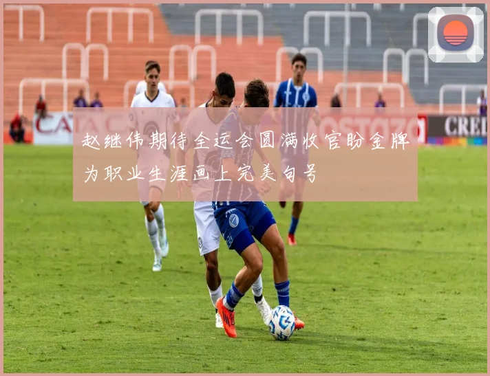 赵继伟期待全运会圆满收官盼金牌为职业生涯画上完美句号
