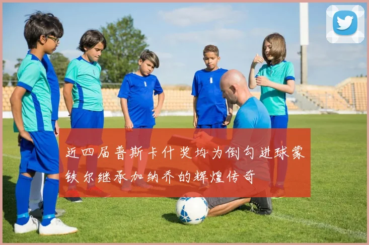 近四届普斯卡什奖均为倒勾进球蒙铁尔继承加纳乔的辉煌传奇
