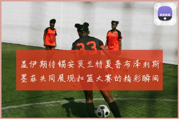 盖伊期待锡安莫兰特夏普布泽利斯墨菲共同展现扣篮大赛的精彩瞬间