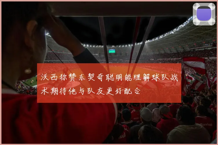 沃西称赞东契奇聪明能理解球队战术期待他与队友更好配合