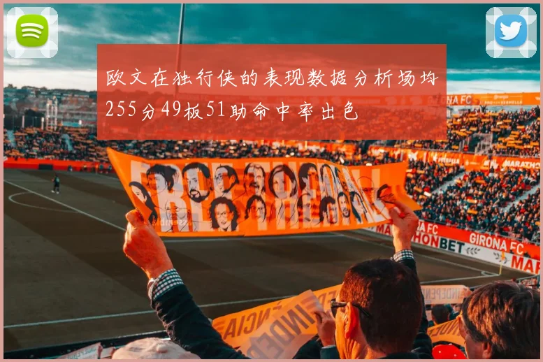 欧文在独行侠的表现数据分析场均255分49板51助命中率出色
