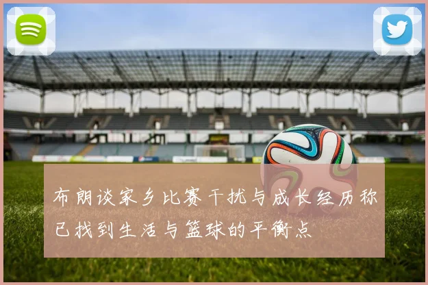 布朗谈家乡比赛干扰与成长经历称已找到生活与篮球的平衡点