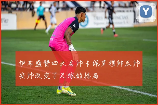 伊布盛赞四大名帅卡佩罗穆帅瓜帅安帅改变了足球的格局