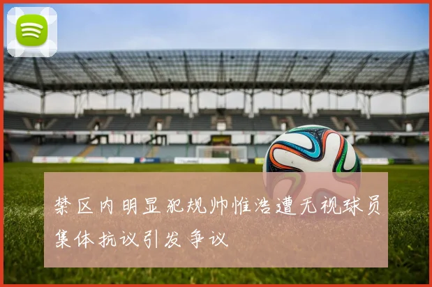 禁区内明显犯规帅惟浩遭无视球员集体抗议引发争议