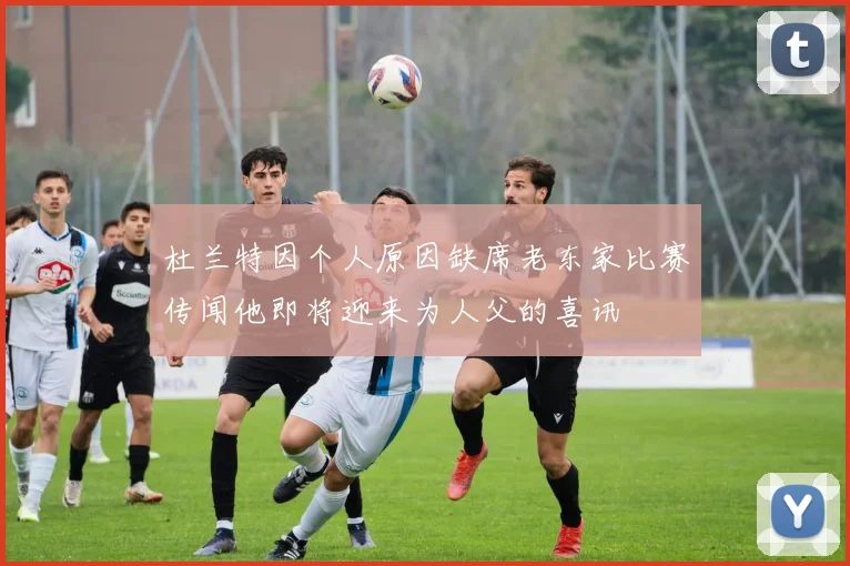 杜兰特因个人原因缺席老东家比赛传闻他即将迎来为人父的喜讯