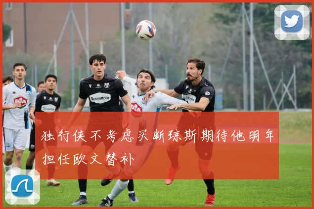独行侠不考虑买断琼斯期待他明年担任欧文替补